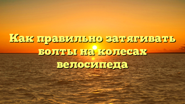 Как правильно затягивать болты на колесах велосипеда