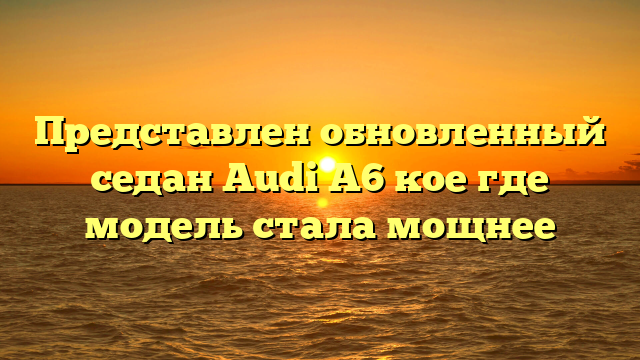 Представлен обновленный седан Audi A6 кое где модель стала мощнее