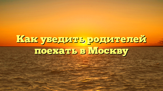 Как убедить родителей поехать в Москву